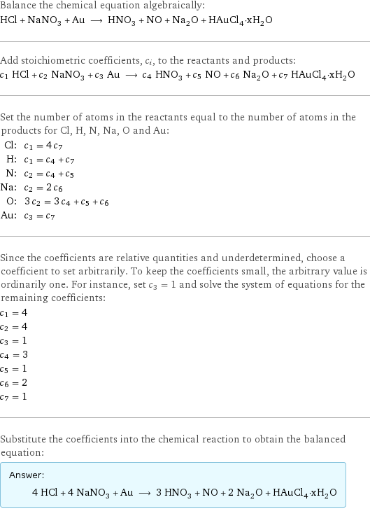 Balance the chemical equation algebraically: HCl + NaNO_3 + Au ⟶ HNO_3 + NO + Na_2O + HAuCl_4·xH_2O Add stoichiometric coefficients, c_i, to the reactants and products: c_1 HCl + c_2 NaNO_3 + c_3 Au ⟶ c_4 HNO_3 + c_5 NO + c_6 Na_2O + c_7 HAuCl_4·xH_2O Set the number of atoms in the reactants equal to the number of atoms in the products for Cl, H, N, Na, O and Au: Cl: | c_1 = 4 c_7 H: | c_1 = c_4 + c_7 N: | c_2 = c_4 + c_5 Na: | c_2 = 2 c_6 O: | 3 c_2 = 3 c_4 + c_5 + c_6 Au: | c_3 = c_7 Since the coefficients are relative quantities and underdetermined, choose a coefficient to set arbitrarily. To keep the coefficients small, the arbitrary value is ordinarily one. For instance, set c_3 = 1 and solve the system of equations for the remaining coefficients: c_1 = 4 c_2 = 4 c_3 = 1 c_4 = 3 c_5 = 1 c_6 = 2 c_7 = 1 Substitute the coefficients into the chemical reaction to obtain the balanced equation: Answer: |   | 4 HCl + 4 NaNO_3 + Au ⟶ 3 HNO_3 + NO + 2 Na_2O + HAuCl_4·xH_2O