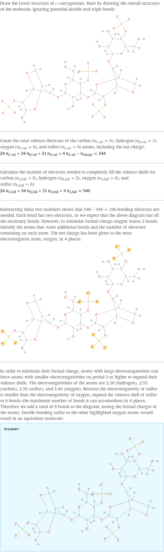 Draw the Lewis structure of ι-carrageenan. Start by drawing the overall structure of the molecule, ignoring potential double and triple bonds:  Count the total valence electrons of the carbon (n_C, val = 4), hydrogen (n_H, val = 1), oxygen (n_O, val = 6), and sulfur (n_S, val = 6) atoms, including the net charge: 24 n_C, val + 34 n_H, val + 31 n_O, val + 4 n_S, val - n_charge = 344 Calculate the number of electrons needed to completely fill the valence shells for carbon (n_C, full = 8), hydrogen (n_H, full = 2), oxygen (n_O, full = 8), and sulfur (n_S, full = 8): 24 n_C, full + 34 n_H, full + 31 n_O, full + 4 n_S, full = 540 Subtracting these two numbers shows that 540 - 344 = 196 bonding electrons are needed. Each bond has two electrons, so we expect that the above diagram has all the necessary bonds. However, to minimize formal charge oxygen wants 2 bonds. Identify the atoms that want additional bonds and the number of electrons remaining on each atom. The net charge has been given to the most electronegative atom, oxygen, in 4 places:  In order to minimize their formal charge, atoms with large electronegativities can force atoms with smaller electronegativities on period 3 or higher to expand their valence shells. The electronegativities of the atoms are 2.20 (hydrogen), 2.55 (carbon), 2.58 (sulfur), and 3.44 (oxygen). Because the electronegativity of sulfur is smaller than the electronegativity of oxygen, expand the valence shell of sulfur to 6 bonds (the maximum number of bonds it can accomodate) in 4 places. Therefore we add a total of 8 bonds to the diagram, noting the formal charges of the atoms. Double bonding sulfur to the other highlighted oxygen atoms would result in an equivalent molecule: Answer: |   | 