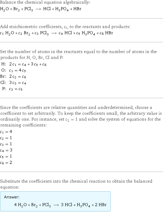 Balance the chemical equation algebraically: H_2O + Br_2 + PCl_3 ⟶ HCl + H_3PO_4 + HBr Add stoichiometric coefficients, c_i, to the reactants and products: c_1 H_2O + c_2 Br_2 + c_3 PCl_3 ⟶ c_4 HCl + c_5 H_3PO_4 + c_6 HBr Set the number of atoms in the reactants equal to the number of atoms in the products for H, O, Br, Cl and P: H: | 2 c_1 = c_4 + 3 c_5 + c_6 O: | c_1 = 4 c_5 Br: | 2 c_2 = c_6 Cl: | 3 c_3 = c_4 P: | c_3 = c_5 Since the coefficients are relative quantities and underdetermined, choose a coefficient to set arbitrarily. To keep the coefficients small, the arbitrary value is ordinarily one. For instance, set c_2 = 1 and solve the system of equations for the remaining coefficients: c_1 = 4 c_2 = 1 c_3 = 1 c_4 = 3 c_5 = 1 c_6 = 2 Substitute the coefficients into the chemical reaction to obtain the balanced equation: Answer: |   | 4 H_2O + Br_2 + PCl_3 ⟶ 3 HCl + H_3PO_4 + 2 HBr