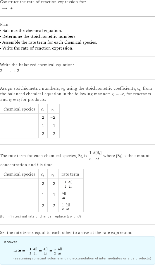 Construct the rate of reaction expression for:  ⟶ +  Plan: • Balance the chemical equation. • Determine the stoichiometric numbers. • Assemble the rate term for each chemical species. • Write the rate of reaction expression. Write the balanced chemical equation: 2 ⟶ + 2  Assign stoichiometric numbers, ν_i, using the stoichiometric coefficients, c_i, from the balanced chemical equation in the following manner: ν_i = -c_i for reactants and ν_i = c_i for products: chemical species | c_i | ν_i  | 2 | -2  | 1 | 1  | 2 | 2 The rate term for each chemical species, B_i, is 1/ν_i(Δ[B_i])/(Δt) where [B_i] is the amount concentration and t is time: chemical species | c_i | ν_i | rate term  | 2 | -2 | -1/2 (Δ[AgI])/(Δt)  | 1 | 1 | (Δ[I2])/(Δt)  | 2 | 2 | 1/2 (Δ[Ag])/(Δt) (for infinitesimal rate of change, replace Δ with d) Set the rate terms equal to each other to arrive at the rate expression: Answer: |   | rate = -1/2 (Δ[AgI])/(Δt) = (Δ[I2])/(Δt) = 1/2 (Δ[Ag])/(Δt) (assuming constant volume and no accumulation of intermediates or side products)