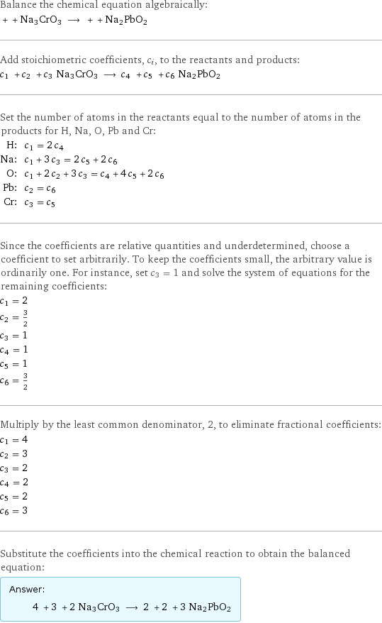 Balance the chemical equation algebraically:  + + Na3CrO3 ⟶ + + Na2PbO2 Add stoichiometric coefficients, c_i, to the reactants and products: c_1 + c_2 + c_3 Na3CrO3 ⟶ c_4 + c_5 + c_6 Na2PbO2 Set the number of atoms in the reactants equal to the number of atoms in the products for H, Na, O, Pb and Cr: H: | c_1 = 2 c_4 Na: | c_1 + 3 c_3 = 2 c_5 + 2 c_6 O: | c_1 + 2 c_2 + 3 c_3 = c_4 + 4 c_5 + 2 c_6 Pb: | c_2 = c_6 Cr: | c_3 = c_5 Since the coefficients are relative quantities and underdetermined, choose a coefficient to set arbitrarily. To keep the coefficients small, the arbitrary value is ordinarily one. For instance, set c_3 = 1 and solve the system of equations for the remaining coefficients: c_1 = 2 c_2 = 3/2 c_3 = 1 c_4 = 1 c_5 = 1 c_6 = 3/2 Multiply by the least common denominator, 2, to eliminate fractional coefficients: c_1 = 4 c_2 = 3 c_3 = 2 c_4 = 2 c_5 = 2 c_6 = 3 Substitute the coefficients into the chemical reaction to obtain the balanced equation: Answer: |   | 4 + 3 + 2 Na3CrO3 ⟶ 2 + 2 + 3 Na2PbO2