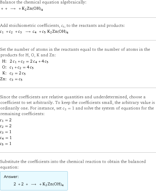 Balance the chemical equation algebraically:  + + ⟶ + K2Zn(OH)4 Add stoichiometric coefficients, c_i, to the reactants and products: c_1 + c_2 + c_3 ⟶ c_4 + c_5 K2Zn(OH)4 Set the number of atoms in the reactants equal to the number of atoms in the products for H, O, K and Zn: H: | 2 c_1 + c_2 = 2 c_4 + 4 c_5 O: | c_1 + c_2 = 4 c_5 K: | c_2 = 2 c_5 Zn: | c_3 = c_5 Since the coefficients are relative quantities and underdetermined, choose a coefficient to set arbitrarily. To keep the coefficients small, the arbitrary value is ordinarily one. For instance, set c_3 = 1 and solve the system of equations for the remaining coefficients: c_1 = 2 c_2 = 2 c_3 = 1 c_4 = 1 c_5 = 1 Substitute the coefficients into the chemical reaction to obtain the balanced equation: Answer: |   | 2 + 2 + ⟶ + K2Zn(OH)4