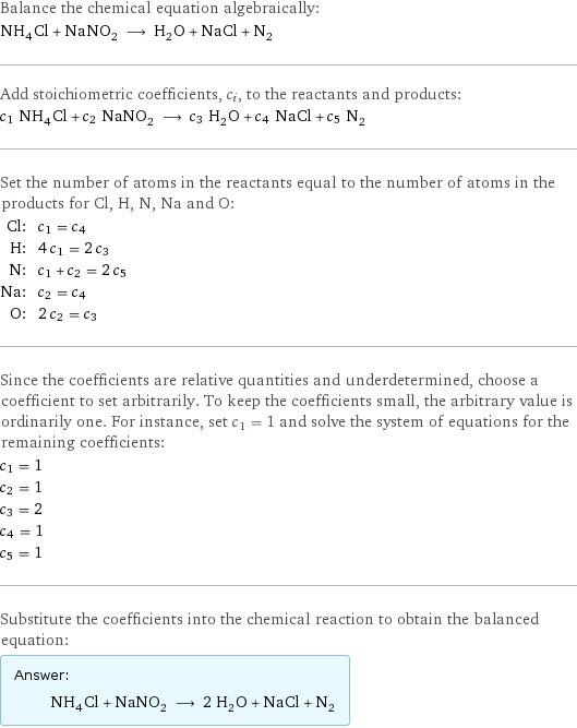 Balance the chemical equation algebraically: NH_4Cl + NaNO_2 ⟶ H_2O + NaCl + N_2 Add stoichiometric coefficients, c_i, to the reactants and products: c_1 NH_4Cl + c_2 NaNO_2 ⟶ c_3 H_2O + c_4 NaCl + c_5 N_2 Set the number of atoms in the reactants equal to the number of atoms in the products for Cl, H, N, Na and O: Cl: | c_1 = c_4 H: | 4 c_1 = 2 c_3 N: | c_1 + c_2 = 2 c_5 Na: | c_2 = c_4 O: | 2 c_2 = c_3 Since the coefficients are relative quantities and underdetermined, choose a coefficient to set arbitrarily. To keep the coefficients small, the arbitrary value is ordinarily one. For instance, set c_1 = 1 and solve the system of equations for the remaining coefficients: c_1 = 1 c_2 = 1 c_3 = 2 c_4 = 1 c_5 = 1 Substitute the coefficients into the chemical reaction to obtain the balanced equation: Answer: |   | NH_4Cl + NaNO_2 ⟶ 2 H_2O + NaCl + N_2