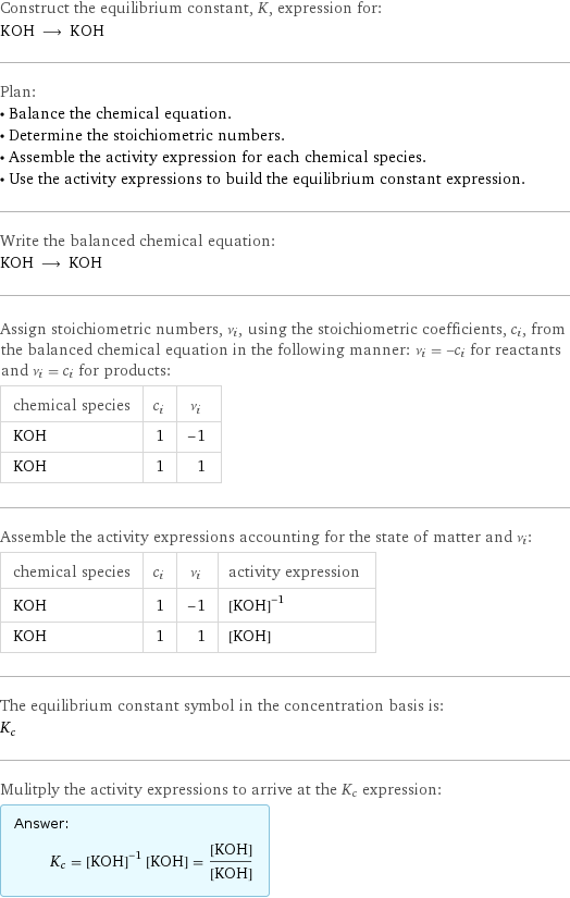 Construct the equilibrium constant, K, expression for: KOH ⟶ KOH Plan: • Balance the chemical equation. • Determine the stoichiometric numbers. • Assemble the activity expression for each chemical species. • Use the activity expressions to build the equilibrium constant expression. Write the balanced chemical equation: KOH ⟶ KOH Assign stoichiometric numbers, ν_i, using the stoichiometric coefficients, c_i, from the balanced chemical equation in the following manner: ν_i = -c_i for reactants and ν_i = c_i for products: chemical species | c_i | ν_i KOH | 1 | -1 KOH | 1 | 1 Assemble the activity expressions accounting for the state of matter and ν_i: chemical species | c_i | ν_i | activity expression KOH | 1 | -1 | ([KOH])^(-1) KOH | 1 | 1 | [KOH] The equilibrium constant symbol in the concentration basis is: K_c Mulitply the activity expressions to arrive at the K_c expression: Answer: |   | K_c = ([KOH])^(-1) [KOH] = ([KOH])/([KOH])