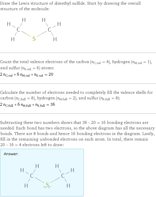 Draw the Lewis structure of dimethyl sulfide. Start by drawing the overall structure of the molecule:  Count the total valence electrons of the carbon (n_C, val = 4), hydrogen (n_H, val = 1), and sulfur (n_S, val = 6) atoms: 2 n_C, val + 6 n_H, val + n_S, val = 20 Calculate the number of electrons needed to completely fill the valence shells for carbon (n_C, full = 8), hydrogen (n_H, full = 2), and sulfur (n_S, full = 8): 2 n_C, full + 6 n_H, full + n_S, full = 36 Subtracting these two numbers shows that 36 - 20 = 16 bonding electrons are needed. Each bond has two electrons, so the above diagram has all the necessary bonds. There are 8 bonds and hence 16 bonding electrons in the diagram. Lastly, fill in the remaining unbonded electrons on each atom. In total, there remain 20 - 16 = 4 electrons left to draw: Answer: |   | 