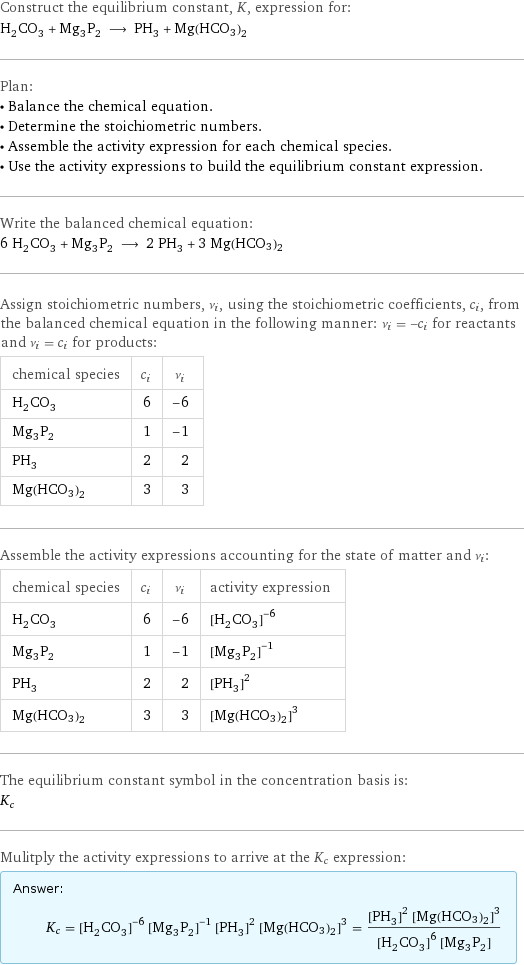 Construct the equilibrium constant, K, expression for: H_2CO_3 + Mg_3P_2 ⟶ PH_3 + Mg(HCO3)2 Plan: • Balance the chemical equation. • Determine the stoichiometric numbers. • Assemble the activity expression for each chemical species. • Use the activity expressions to build the equilibrium constant expression. Write the balanced chemical equation: 6 H_2CO_3 + Mg_3P_2 ⟶ 2 PH_3 + 3 Mg(HCO3)2 Assign stoichiometric numbers, ν_i, using the stoichiometric coefficients, c_i, from the balanced chemical equation in the following manner: ν_i = -c_i for reactants and ν_i = c_i for products: chemical species | c_i | ν_i H_2CO_3 | 6 | -6 Mg_3P_2 | 1 | -1 PH_3 | 2 | 2 Mg(HCO3)2 | 3 | 3 Assemble the activity expressions accounting for the state of matter and ν_i: chemical species | c_i | ν_i | activity expression H_2CO_3 | 6 | -6 | ([H2CO3])^(-6) Mg_3P_2 | 1 | -1 | ([Mg3P2])^(-1) PH_3 | 2 | 2 | ([PH3])^2 Mg(HCO3)2 | 3 | 3 | ([Mg(HCO3)2])^3 The equilibrium constant symbol in the concentration basis is: K_c Mulitply the activity expressions to arrive at the K_c expression: Answer: |   | K_c = ([H2CO3])^(-6) ([Mg3P2])^(-1) ([PH3])^2 ([Mg(HCO3)2])^3 = (([PH3])^2 ([Mg(HCO3)2])^3)/(([H2CO3])^6 [Mg3P2])