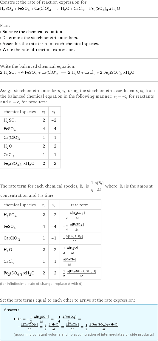 Construct the rate of reaction expression for: H_2SO_4 + FeSO_4 + Ca(ClO)2 ⟶ H_2O + CaCl_2 + Fe_2(SO_4)_3·xH_2O Plan: • Balance the chemical equation. • Determine the stoichiometric numbers. • Assemble the rate term for each chemical species. • Write the rate of reaction expression. Write the balanced chemical equation: 2 H_2SO_4 + 4 FeSO_4 + Ca(ClO)2 ⟶ 2 H_2O + CaCl_2 + 2 Fe_2(SO_4)_3·xH_2O Assign stoichiometric numbers, ν_i, using the stoichiometric coefficients, c_i, from the balanced chemical equation in the following manner: ν_i = -c_i for reactants and ν_i = c_i for products: chemical species | c_i | ν_i H_2SO_4 | 2 | -2 FeSO_4 | 4 | -4 Ca(ClO)2 | 1 | -1 H_2O | 2 | 2 CaCl_2 | 1 | 1 Fe_2(SO_4)_3·xH_2O | 2 | 2 The rate term for each chemical species, B_i, is 1/ν_i(Δ[B_i])/(Δt) where [B_i] is the amount concentration and t is time: chemical species | c_i | ν_i | rate term H_2SO_4 | 2 | -2 | -1/2 (Δ[H2SO4])/(Δt) FeSO_4 | 4 | -4 | -1/4 (Δ[FeSO4])/(Δt) Ca(ClO)2 | 1 | -1 | -(Δ[Ca(ClO)2])/(Δt) H_2O | 2 | 2 | 1/2 (Δ[H2O])/(Δt) CaCl_2 | 1 | 1 | (Δ[CaCl2])/(Δt) Fe_2(SO_4)_3·xH_2O | 2 | 2 | 1/2 (Δ[Fe2(SO4)3·xH2O])/(Δt) (for infinitesimal rate of change, replace Δ with d) Set the rate terms equal to each other to arrive at the rate expression: Answer: |   | rate = -1/2 (Δ[H2SO4])/(Δt) = -1/4 (Δ[FeSO4])/(Δt) = -(Δ[Ca(ClO)2])/(Δt) = 1/2 (Δ[H2O])/(Δt) = (Δ[CaCl2])/(Δt) = 1/2 (Δ[Fe2(SO4)3·xH2O])/(Δt) (assuming constant volume and no accumulation of intermediates or side products)