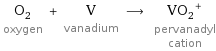 O_2 oxygen + V vanadium ⟶ (VO_2)^+ pervanadyl cation