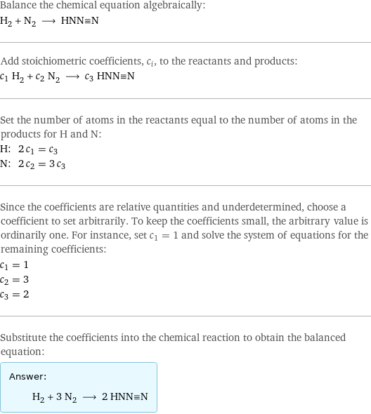 Balance the chemical equation algebraically: H_2 + N_2 ⟶ HNN congruent N Add stoichiometric coefficients, c_i, to the reactants and products: c_1 H_2 + c_2 N_2 ⟶ c_3 HNN congruent N Set the number of atoms in the reactants equal to the number of atoms in the products for H and N: H: | 2 c_1 = c_3 N: | 2 c_2 = 3 c_3 Since the coefficients are relative quantities and underdetermined, choose a coefficient to set arbitrarily. To keep the coefficients small, the arbitrary value is ordinarily one. For instance, set c_1 = 1 and solve the system of equations for the remaining coefficients: c_1 = 1 c_2 = 3 c_3 = 2 Substitute the coefficients into the chemical reaction to obtain the balanced equation: Answer: |   | H_2 + 3 N_2 ⟶ 2 HNN congruent N