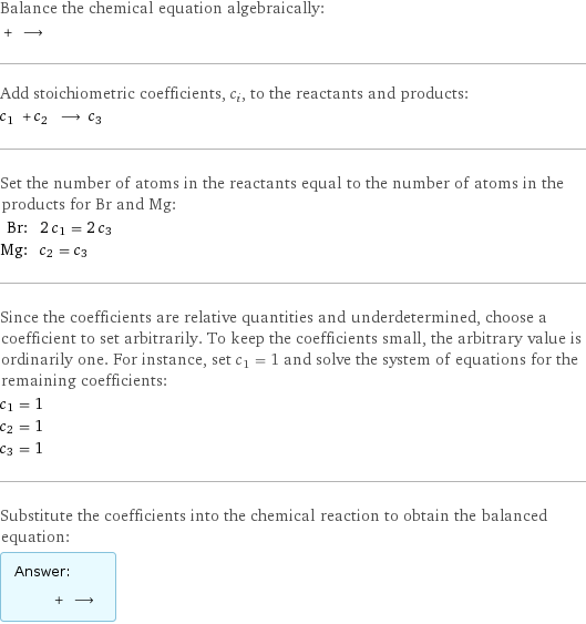 Balance the chemical equation algebraically:  + ⟶  Add stoichiometric coefficients, c_i, to the reactants and products: c_1 + c_2 ⟶ c_3  Set the number of atoms in the reactants equal to the number of atoms in the products for Br and Mg: Br: | 2 c_1 = 2 c_3 Mg: | c_2 = c_3 Since the coefficients are relative quantities and underdetermined, choose a coefficient to set arbitrarily. To keep the coefficients small, the arbitrary value is ordinarily one. For instance, set c_1 = 1 and solve the system of equations for the remaining coefficients: c_1 = 1 c_2 = 1 c_3 = 1 Substitute the coefficients into the chemical reaction to obtain the balanced equation: Answer: |   | + ⟶ 