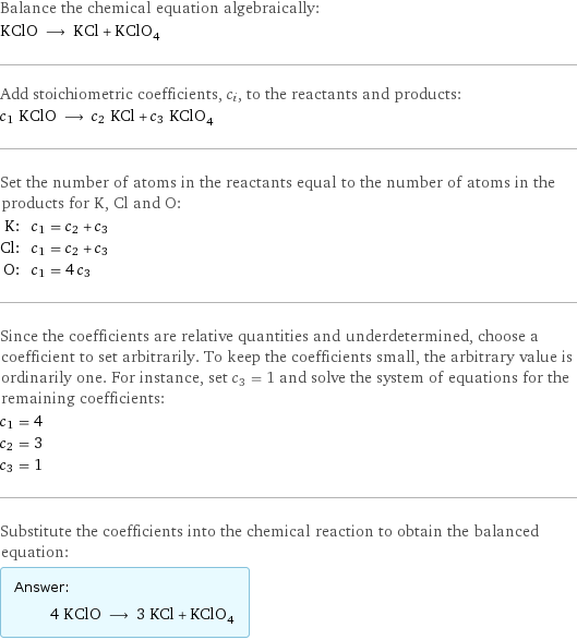 Balance the chemical equation algebraically: KClO ⟶ KCl + KClO_4 Add stoichiometric coefficients, c_i, to the reactants and products: c_1 KClO ⟶ c_2 KCl + c_3 KClO_4 Set the number of atoms in the reactants equal to the number of atoms in the products for K, Cl and O: K: | c_1 = c_2 + c_3 Cl: | c_1 = c_2 + c_3 O: | c_1 = 4 c_3 Since the coefficients are relative quantities and underdetermined, choose a coefficient to set arbitrarily. To keep the coefficients small, the arbitrary value is ordinarily one. For instance, set c_3 = 1 and solve the system of equations for the remaining coefficients: c_1 = 4 c_2 = 3 c_3 = 1 Substitute the coefficients into the chemical reaction to obtain the balanced equation: Answer: |   | 4 KClO ⟶ 3 KCl + KClO_4