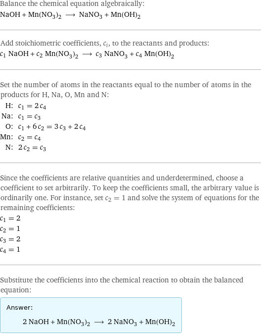 Balance the chemical equation algebraically: NaOH + Mn(NO_3)_2 ⟶ NaNO_3 + Mn(OH)_2 Add stoichiometric coefficients, c_i, to the reactants and products: c_1 NaOH + c_2 Mn(NO_3)_2 ⟶ c_3 NaNO_3 + c_4 Mn(OH)_2 Set the number of atoms in the reactants equal to the number of atoms in the products for H, Na, O, Mn and N: H: | c_1 = 2 c_4 Na: | c_1 = c_3 O: | c_1 + 6 c_2 = 3 c_3 + 2 c_4 Mn: | c_2 = c_4 N: | 2 c_2 = c_3 Since the coefficients are relative quantities and underdetermined, choose a coefficient to set arbitrarily. To keep the coefficients small, the arbitrary value is ordinarily one. For instance, set c_2 = 1 and solve the system of equations for the remaining coefficients: c_1 = 2 c_2 = 1 c_3 = 2 c_4 = 1 Substitute the coefficients into the chemical reaction to obtain the balanced equation: Answer: |   | 2 NaOH + Mn(NO_3)_2 ⟶ 2 NaNO_3 + Mn(OH)_2