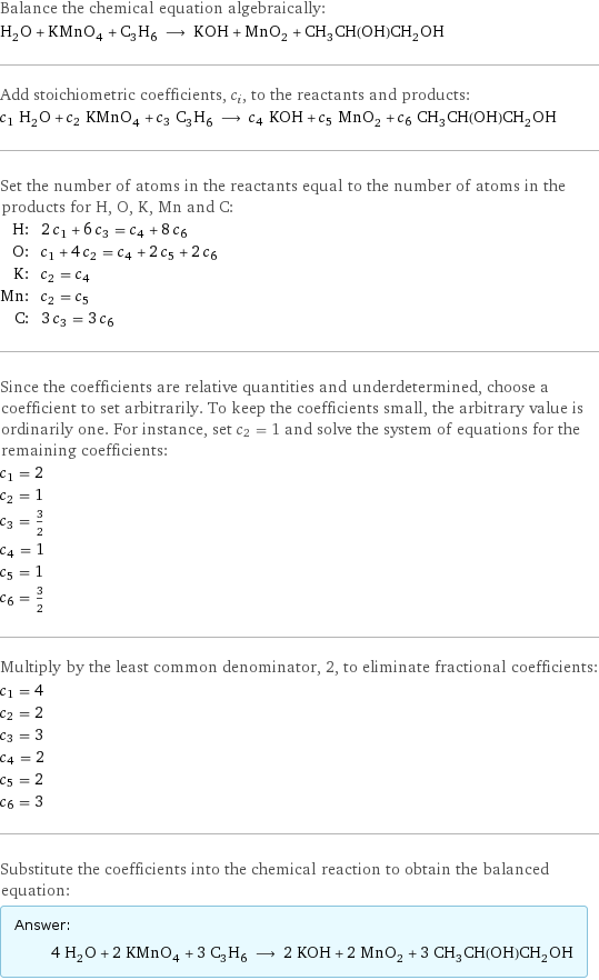 Balance the chemical equation algebraically: H_2O + KMnO_4 + C_3H_6 ⟶ KOH + MnO_2 + CH_3CH(OH)CH_2OH Add stoichiometric coefficients, c_i, to the reactants and products: c_1 H_2O + c_2 KMnO_4 + c_3 C_3H_6 ⟶ c_4 KOH + c_5 MnO_2 + c_6 CH_3CH(OH)CH_2OH Set the number of atoms in the reactants equal to the number of atoms in the products for H, O, K, Mn and C: H: | 2 c_1 + 6 c_3 = c_4 + 8 c_6 O: | c_1 + 4 c_2 = c_4 + 2 c_5 + 2 c_6 K: | c_2 = c_4 Mn: | c_2 = c_5 C: | 3 c_3 = 3 c_6 Since the coefficients are relative quantities and underdetermined, choose a coefficient to set arbitrarily. To keep the coefficients small, the arbitrary value is ordinarily one. For instance, set c_2 = 1 and solve the system of equations for the remaining coefficients: c_1 = 2 c_2 = 1 c_3 = 3/2 c_4 = 1 c_5 = 1 c_6 = 3/2 Multiply by the least common denominator, 2, to eliminate fractional coefficients: c_1 = 4 c_2 = 2 c_3 = 3 c_4 = 2 c_5 = 2 c_6 = 3 Substitute the coefficients into the chemical reaction to obtain the balanced equation: Answer: |   | 4 H_2O + 2 KMnO_4 + 3 C_3H_6 ⟶ 2 KOH + 2 MnO_2 + 3 CH_3CH(OH)CH_2OH