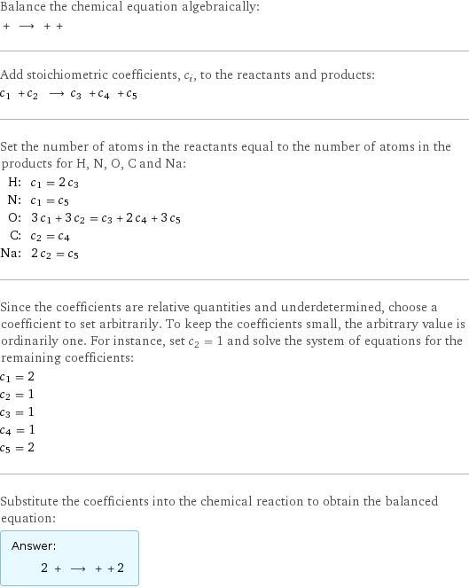 Balance the chemical equation algebraically:  + ⟶ + +  Add stoichiometric coefficients, c_i, to the reactants and products: c_1 + c_2 ⟶ c_3 + c_4 + c_5  Set the number of atoms in the reactants equal to the number of atoms in the products for H, N, O, C and Na: H: | c_1 = 2 c_3 N: | c_1 = c_5 O: | 3 c_1 + 3 c_2 = c_3 + 2 c_4 + 3 c_5 C: | c_2 = c_4 Na: | 2 c_2 = c_5 Since the coefficients are relative quantities and underdetermined, choose a coefficient to set arbitrarily. To keep the coefficients small, the arbitrary value is ordinarily one. For instance, set c_2 = 1 and solve the system of equations for the remaining coefficients: c_1 = 2 c_2 = 1 c_3 = 1 c_4 = 1 c_5 = 2 Substitute the coefficients into the chemical reaction to obtain the balanced equation: Answer: |   | 2 + ⟶ + + 2 