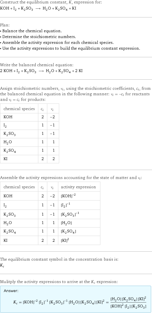 Construct the equilibrium constant, K, expression for: KOH + I_2 + K_2SO_3 ⟶ H_2O + K_2SO_4 + KI Plan: • Balance the chemical equation. • Determine the stoichiometric numbers. • Assemble the activity expression for each chemical species. • Use the activity expressions to build the equilibrium constant expression. Write the balanced chemical equation: 2 KOH + I_2 + K_2SO_3 ⟶ H_2O + K_2SO_4 + 2 KI Assign stoichiometric numbers, ν_i, using the stoichiometric coefficients, c_i, from the balanced chemical equation in the following manner: ν_i = -c_i for reactants and ν_i = c_i for products: chemical species | c_i | ν_i KOH | 2 | -2 I_2 | 1 | -1 K_2SO_3 | 1 | -1 H_2O | 1 | 1 K_2SO_4 | 1 | 1 KI | 2 | 2 Assemble the activity expressions accounting for the state of matter and ν_i: chemical species | c_i | ν_i | activity expression KOH | 2 | -2 | ([KOH])^(-2) I_2 | 1 | -1 | ([I2])^(-1) K_2SO_3 | 1 | -1 | ([K2SO3])^(-1) H_2O | 1 | 1 | [H2O] K_2SO_4 | 1 | 1 | [K2SO4] KI | 2 | 2 | ([KI])^2 The equilibrium constant symbol in the concentration basis is: K_c Mulitply the activity expressions to arrive at the K_c expression: Answer: |   | K_c = ([KOH])^(-2) ([I2])^(-1) ([K2SO3])^(-1) [H2O] [K2SO4] ([KI])^2 = ([H2O] [K2SO4] ([KI])^2)/(([KOH])^2 [I2] [K2SO3])