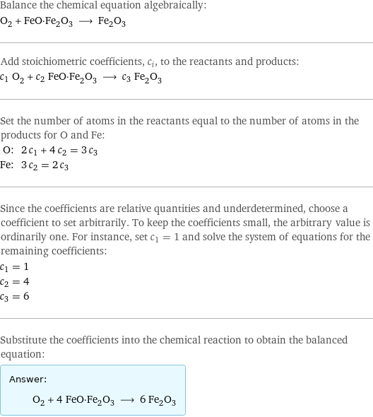 Balance the chemical equation algebraically: O_2 + FeO·Fe_2O_3 ⟶ Fe_2O_3 Add stoichiometric coefficients, c_i, to the reactants and products: c_1 O_2 + c_2 FeO·Fe_2O_3 ⟶ c_3 Fe_2O_3 Set the number of atoms in the reactants equal to the number of atoms in the products for O and Fe: O: | 2 c_1 + 4 c_2 = 3 c_3 Fe: | 3 c_2 = 2 c_3 Since the coefficients are relative quantities and underdetermined, choose a coefficient to set arbitrarily. To keep the coefficients small, the arbitrary value is ordinarily one. For instance, set c_1 = 1 and solve the system of equations for the remaining coefficients: c_1 = 1 c_2 = 4 c_3 = 6 Substitute the coefficients into the chemical reaction to obtain the balanced equation: Answer: |   | O_2 + 4 FeO·Fe_2O_3 ⟶ 6 Fe_2O_3