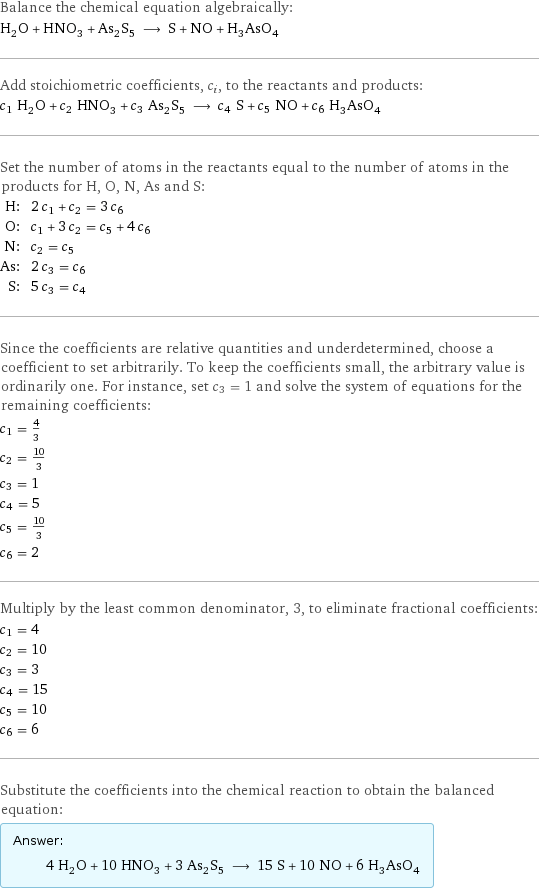 Balance the chemical equation algebraically: H_2O + HNO_3 + As_2S_5 ⟶ S + NO + H_3AsO_4 Add stoichiometric coefficients, c_i, to the reactants and products: c_1 H_2O + c_2 HNO_3 + c_3 As_2S_5 ⟶ c_4 S + c_5 NO + c_6 H_3AsO_4 Set the number of atoms in the reactants equal to the number of atoms in the products for H, O, N, As and S: H: | 2 c_1 + c_2 = 3 c_6 O: | c_1 + 3 c_2 = c_5 + 4 c_6 N: | c_2 = c_5 As: | 2 c_3 = c_6 S: | 5 c_3 = c_4 Since the coefficients are relative quantities and underdetermined, choose a coefficient to set arbitrarily. To keep the coefficients small, the arbitrary value is ordinarily one. For instance, set c_3 = 1 and solve the system of equations for the remaining coefficients: c_1 = 4/3 c_2 = 10/3 c_3 = 1 c_4 = 5 c_5 = 10/3 c_6 = 2 Multiply by the least common denominator, 3, to eliminate fractional coefficients: c_1 = 4 c_2 = 10 c_3 = 3 c_4 = 15 c_5 = 10 c_6 = 6 Substitute the coefficients into the chemical reaction to obtain the balanced equation: Answer: |   | 4 H_2O + 10 HNO_3 + 3 As_2S_5 ⟶ 15 S + 10 NO + 6 H_3AsO_4