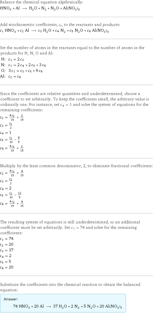 Balance the chemical equation algebraically: HNO_3 + Al ⟶ H_2O + N_2 + N_2O + Al(NO_3)_3 Add stoichiometric coefficients, c_i, to the reactants and products: c_1 HNO_3 + c_2 Al ⟶ c_3 H_2O + c_4 N_2 + c_5 N_2O + c_6 Al(NO_3)_3 Set the number of atoms in the reactants equal to the number of atoms in the products for H, N, O and Al: H: | c_1 = 2 c_3 N: | c_1 = 2 c_4 + 2 c_5 + 3 c_6 O: | 3 c_1 = c_3 + c_5 + 9 c_6 Al: | c_2 = c_6 Since the coefficients are relative quantities and underdetermined, choose a coefficient to set arbitrarily. To keep the coefficients small, the arbitrary value is ordinarily one. For instance, set c_4 = 1 and solve the system of equations for the remaining coefficients: c_2 = (4 c_1)/15 + 2/15 c_3 = c_1/2 c_4 = 1 c_5 = c_1/10 - 6/5 c_6 = (4 c_1)/15 + 2/15 Multiply by the least common denominator, 2, to eliminate fractional coefficients: c_2 = (4 c_1)/15 + 4/15 c_3 = c_1/2 c_4 = 2 c_5 = c_1/10 - 12/5 c_6 = (4 c_1)/15 + 4/15 The resulting system of equations is still underdetermined, so an additional coefficient must be set arbitrarily. Set c_1 = 74 and solve for the remaining coefficients: c_1 = 74 c_2 = 20 c_3 = 37 c_4 = 2 c_5 = 5 c_6 = 20 Substitute the coefficients into the chemical reaction to obtain the balanced equation: Answer: |   | 74 HNO_3 + 20 Al ⟶ 37 H_2O + 2 N_2 + 5 N_2O + 20 Al(NO_3)_3