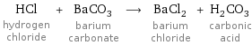 HCl hydrogen chloride + BaCO_3 barium carbonate ⟶ BaCl_2 barium chloride + H_2CO_3 carbonic acid