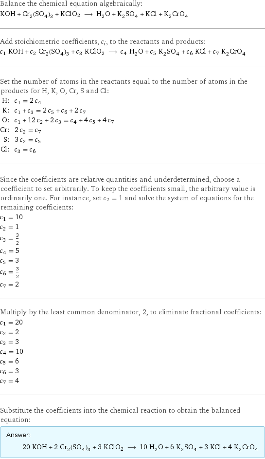 Balance the chemical equation algebraically: KOH + Cr_2(SO_4)_3 + KClO2 ⟶ H_2O + K_2SO_4 + KCl + K_2CrO_4 Add stoichiometric coefficients, c_i, to the reactants and products: c_1 KOH + c_2 Cr_2(SO_4)_3 + c_3 KClO2 ⟶ c_4 H_2O + c_5 K_2SO_4 + c_6 KCl + c_7 K_2CrO_4 Set the number of atoms in the reactants equal to the number of atoms in the products for H, K, O, Cr, S and Cl: H: | c_1 = 2 c_4 K: | c_1 + c_3 = 2 c_5 + c_6 + 2 c_7 O: | c_1 + 12 c_2 + 2 c_3 = c_4 + 4 c_5 + 4 c_7 Cr: | 2 c_2 = c_7 S: | 3 c_2 = c_5 Cl: | c_3 = c_6 Since the coefficients are relative quantities and underdetermined, choose a coefficient to set arbitrarily. To keep the coefficients small, the arbitrary value is ordinarily one. For instance, set c_2 = 1 and solve the system of equations for the remaining coefficients: c_1 = 10 c_2 = 1 c_3 = 3/2 c_4 = 5 c_5 = 3 c_6 = 3/2 c_7 = 2 Multiply by the least common denominator, 2, to eliminate fractional coefficients: c_1 = 20 c_2 = 2 c_3 = 3 c_4 = 10 c_5 = 6 c_6 = 3 c_7 = 4 Substitute the coefficients into the chemical reaction to obtain the balanced equation: Answer: |   | 20 KOH + 2 Cr_2(SO_4)_3 + 3 KClO2 ⟶ 10 H_2O + 6 K_2SO_4 + 3 KCl + 4 K_2CrO_4