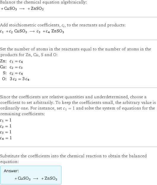 Balance the chemical equation algebraically:  + CuSO3 ⟶ + ZnSO3 Add stoichiometric coefficients, c_i, to the reactants and products: c_1 + c_2 CuSO3 ⟶ c_3 + c_4 ZnSO3 Set the number of atoms in the reactants equal to the number of atoms in the products for Zn, Cu, S and O: Zn: | c_1 = c_4 Cu: | c_2 = c_3 S: | c_2 = c_4 O: | 3 c_2 = 3 c_4 Since the coefficients are relative quantities and underdetermined, choose a coefficient to set arbitrarily. To keep the coefficients small, the arbitrary value is ordinarily one. For instance, set c_1 = 1 and solve the system of equations for the remaining coefficients: c_1 = 1 c_2 = 1 c_3 = 1 c_4 = 1 Substitute the coefficients into the chemical reaction to obtain the balanced equation: Answer: |   | + CuSO3 ⟶ + ZnSO3