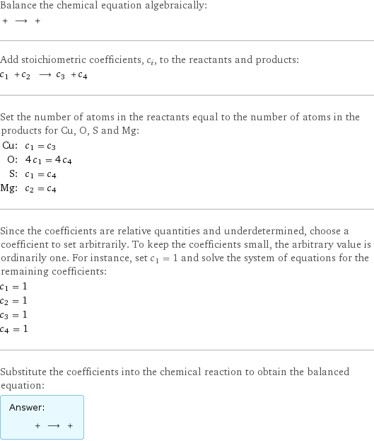 Balance the chemical equation algebraically:  + ⟶ +  Add stoichiometric coefficients, c_i, to the reactants and products: c_1 + c_2 ⟶ c_3 + c_4  Set the number of atoms in the reactants equal to the number of atoms in the products for Cu, O, S and Mg: Cu: | c_1 = c_3 O: | 4 c_1 = 4 c_4 S: | c_1 = c_4 Mg: | c_2 = c_4 Since the coefficients are relative quantities and underdetermined, choose a coefficient to set arbitrarily. To keep the coefficients small, the arbitrary value is ordinarily one. For instance, set c_1 = 1 and solve the system of equations for the remaining coefficients: c_1 = 1 c_2 = 1 c_3 = 1 c_4 = 1 Substitute the coefficients into the chemical reaction to obtain the balanced equation: Answer: |   | + ⟶ + 