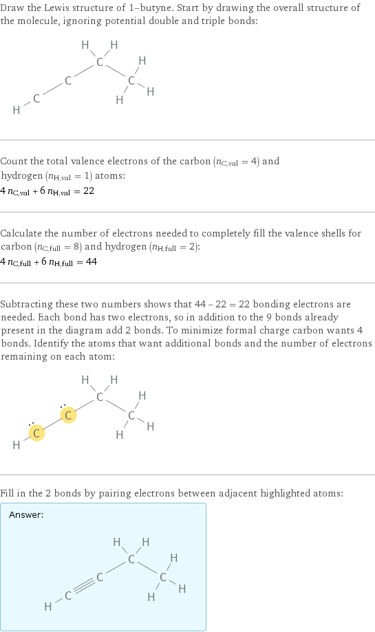 Draw the Lewis structure of 1-butyne. Start by drawing the overall structure of the molecule, ignoring potential double and triple bonds:  Count the total valence electrons of the carbon (n_C, val = 4) and hydrogen (n_H, val = 1) atoms: 4 n_C, val + 6 n_H, val = 22 Calculate the number of electrons needed to completely fill the valence shells for carbon (n_C, full = 8) and hydrogen (n_H, full = 2): 4 n_C, full + 6 n_H, full = 44 Subtracting these two numbers shows that 44 - 22 = 22 bonding electrons are needed. Each bond has two electrons, so in addition to the 9 bonds already present in the diagram add 2 bonds. To minimize formal charge carbon wants 4 bonds. Identify the atoms that want additional bonds and the number of electrons remaining on each atom:  Fill in the 2 bonds by pairing electrons between adjacent highlighted atoms: Answer: |   | 