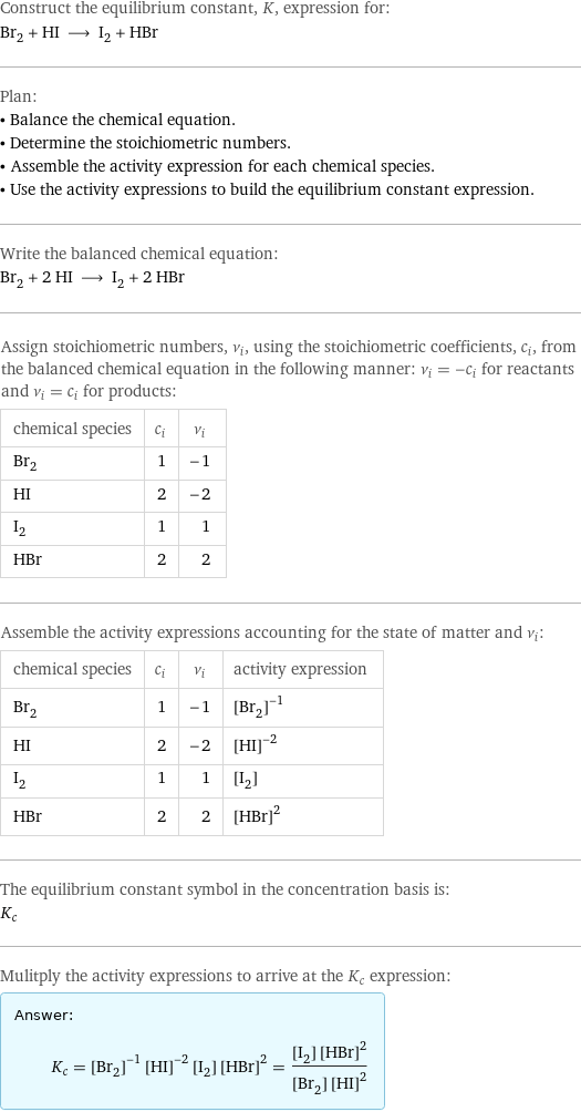 Construct the equilibrium constant, K, expression for: Br_2 + HI ⟶ I_2 + HBr Plan: • Balance the chemical equation. • Determine the stoichiometric numbers. • Assemble the activity expression for each chemical species. • Use the activity expressions to build the equilibrium constant expression. Write the balanced chemical equation: Br_2 + 2 HI ⟶ I_2 + 2 HBr Assign stoichiometric numbers, ν_i, using the stoichiometric coefficients, c_i, from the balanced chemical equation in the following manner: ν_i = -c_i for reactants and ν_i = c_i for products: chemical species | c_i | ν_i Br_2 | 1 | -1 HI | 2 | -2 I_2 | 1 | 1 HBr | 2 | 2 Assemble the activity expressions accounting for the state of matter and ν_i: chemical species | c_i | ν_i | activity expression Br_2 | 1 | -1 | ([Br2])^(-1) HI | 2 | -2 | ([HI])^(-2) I_2 | 1 | 1 | [I2] HBr | 2 | 2 | ([HBr])^2 The equilibrium constant symbol in the concentration basis is: K_c Mulitply the activity expressions to arrive at the K_c expression: Answer: |   | K_c = ([Br2])^(-1) ([HI])^(-2) [I2] ([HBr])^2 = ([I2] ([HBr])^2)/([Br2] ([HI])^2)