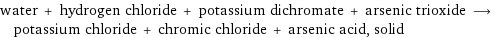 water + hydrogen chloride + potassium dichromate + arsenic trioxide ⟶ potassium chloride + chromic chloride + arsenic acid, solid