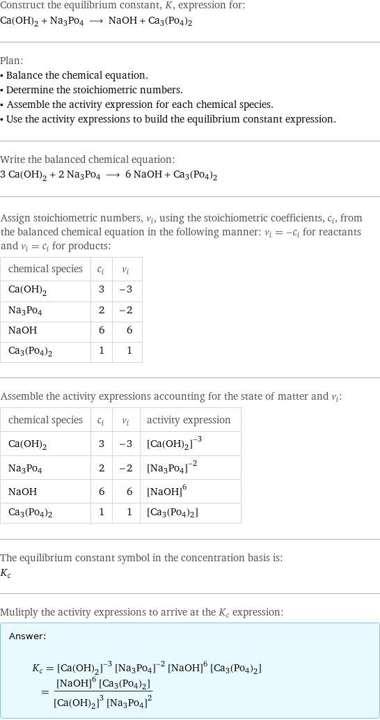 Construct the equilibrium constant, K, expression for: Ca(OH)_2 + Na3Po4 ⟶ NaOH + Ca3(Po4)2 Plan: • Balance the chemical equation. • Determine the stoichiometric numbers. • Assemble the activity expression for each chemical species. • Use the activity expressions to build the equilibrium constant expression. Write the balanced chemical equation: 3 Ca(OH)_2 + 2 Na3Po4 ⟶ 6 NaOH + Ca3(Po4)2 Assign stoichiometric numbers, ν_i, using the stoichiometric coefficients, c_i, from the balanced chemical equation in the following manner: ν_i = -c_i for reactants and ν_i = c_i for products: chemical species | c_i | ν_i Ca(OH)_2 | 3 | -3 Na3Po4 | 2 | -2 NaOH | 6 | 6 Ca3(Po4)2 | 1 | 1 Assemble the activity expressions accounting for the state of matter and ν_i: chemical species | c_i | ν_i | activity expression Ca(OH)_2 | 3 | -3 | ([Ca(OH)2])^(-3) Na3Po4 | 2 | -2 | ([Na3Po4])^(-2) NaOH | 6 | 6 | ([NaOH])^6 Ca3(Po4)2 | 1 | 1 | [Ca3(Po4)2] The equilibrium constant symbol in the concentration basis is: K_c Mulitply the activity expressions to arrive at the K_c expression: Answer: |   | K_c = ([Ca(OH)2])^(-3) ([Na3Po4])^(-2) ([NaOH])^6 [Ca3(Po4)2] = (([NaOH])^6 [Ca3(Po4)2])/(([Ca(OH)2])^3 ([Na3Po4])^2)