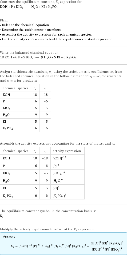 Construct the equilibrium constant, K, expression for: KOH + P + KIO_3 ⟶ H_2O + KI + K3PO4 Plan: • Balance the chemical equation. • Determine the stoichiometric numbers. • Assemble the activity expression for each chemical species. • Use the activity expressions to build the equilibrium constant expression. Write the balanced chemical equation: 18 KOH + 6 P + 5 KIO_3 ⟶ 9 H_2O + 5 KI + 6 K3PO4 Assign stoichiometric numbers, ν_i, using the stoichiometric coefficients, c_i, from the balanced chemical equation in the following manner: ν_i = -c_i for reactants and ν_i = c_i for products: chemical species | c_i | ν_i KOH | 18 | -18 P | 6 | -6 KIO_3 | 5 | -5 H_2O | 9 | 9 KI | 5 | 5 K3PO4 | 6 | 6 Assemble the activity expressions accounting for the state of matter and ν_i: chemical species | c_i | ν_i | activity expression KOH | 18 | -18 | ([KOH])^(-18) P | 6 | -6 | ([P])^(-6) KIO_3 | 5 | -5 | ([KIO3])^(-5) H_2O | 9 | 9 | ([H2O])^9 KI | 5 | 5 | ([KI])^5 K3PO4 | 6 | 6 | ([K3PO4])^6 The equilibrium constant symbol in the concentration basis is: K_c Mulitply the activity expressions to arrive at the K_c expression: Answer: |   | K_c = ([KOH])^(-18) ([P])^(-6) ([KIO3])^(-5) ([H2O])^9 ([KI])^5 ([K3PO4])^6 = (([H2O])^9 ([KI])^5 ([K3PO4])^6)/(([KOH])^18 ([P])^6 ([KIO3])^5)