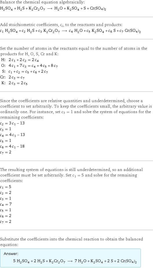 Balance the chemical equation algebraically: H_2SO_4 + H_2S + K_2Cr_2O_7 ⟶ H_2O + K_2SO_4 + S + Cr(SO4)2 Add stoichiometric coefficients, c_i, to the reactants and products: c_1 H_2SO_4 + c_2 H_2S + c_3 K_2Cr_2O_7 ⟶ c_4 H_2O + c_5 K_2SO_4 + c_6 S + c_7 Cr(SO4)2 Set the number of atoms in the reactants equal to the number of atoms in the products for H, O, S, Cr and K: H: | 2 c_1 + 2 c_2 = 2 c_4 O: | 4 c_1 + 7 c_3 = c_4 + 4 c_5 + 8 c_7 S: | c_1 + c_2 = c_5 + c_6 + 2 c_7 Cr: | 2 c_3 = c_7 K: | 2 c_3 = 2 c_5 Since the coefficients are relative quantities and underdetermined, choose a coefficient to set arbitrarily. To keep the coefficients small, the arbitrary value is ordinarily one. For instance, set c_3 = 1 and solve the system of equations for the remaining coefficients: c_2 = 3 c_1 - 13 c_3 = 1 c_4 = 4 c_1 - 13 c_5 = 1 c_6 = 4 c_1 - 18 c_7 = 2 The resulting system of equations is still underdetermined, so an additional coefficient must be set arbitrarily. Set c_1 = 5 and solve for the remaining coefficients: c_1 = 5 c_2 = 2 c_3 = 1 c_4 = 7 c_5 = 1 c_6 = 2 c_7 = 2 Substitute the coefficients into the chemical reaction to obtain the balanced equation: Answer: |   | 5 H_2SO_4 + 2 H_2S + K_2Cr_2O_7 ⟶ 7 H_2O + K_2SO_4 + 2 S + 2 Cr(SO4)2