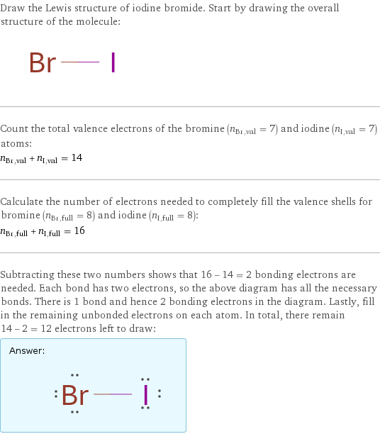 Draw the Lewis structure of iodine bromide. Start by drawing the overall structure of the molecule:  Count the total valence electrons of the bromine (n_Br, val = 7) and iodine (n_I, val = 7) atoms: n_Br, val + n_I, val = 14 Calculate the number of electrons needed to completely fill the valence shells for bromine (n_Br, full = 8) and iodine (n_I, full = 8): n_Br, full + n_I, full = 16 Subtracting these two numbers shows that 16 - 14 = 2 bonding electrons are needed. Each bond has two electrons, so the above diagram has all the necessary bonds. There is 1 bond and hence 2 bonding electrons in the diagram. Lastly, fill in the remaining unbonded electrons on each atom. In total, there remain 14 - 2 = 12 electrons left to draw: Answer: |   | 