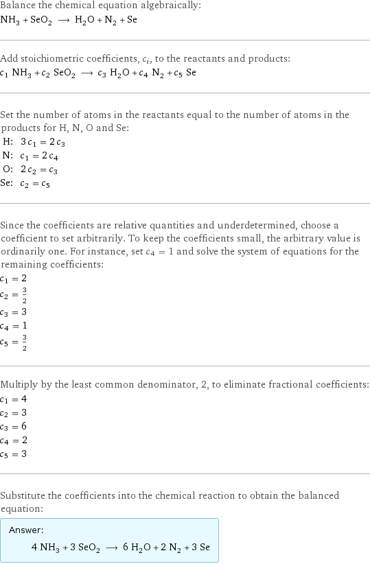 Balance the chemical equation algebraically: NH_3 + SeO_2 ⟶ H_2O + N_2 + Se Add stoichiometric coefficients, c_i, to the reactants and products: c_1 NH_3 + c_2 SeO_2 ⟶ c_3 H_2O + c_4 N_2 + c_5 Se Set the number of atoms in the reactants equal to the number of atoms in the products for H, N, O and Se: H: | 3 c_1 = 2 c_3 N: | c_1 = 2 c_4 O: | 2 c_2 = c_3 Se: | c_2 = c_5 Since the coefficients are relative quantities and underdetermined, choose a coefficient to set arbitrarily. To keep the coefficients small, the arbitrary value is ordinarily one. For instance, set c_4 = 1 and solve the system of equations for the remaining coefficients: c_1 = 2 c_2 = 3/2 c_3 = 3 c_4 = 1 c_5 = 3/2 Multiply by the least common denominator, 2, to eliminate fractional coefficients: c_1 = 4 c_2 = 3 c_3 = 6 c_4 = 2 c_5 = 3 Substitute the coefficients into the chemical reaction to obtain the balanced equation: Answer: |   | 4 NH_3 + 3 SeO_2 ⟶ 6 H_2O + 2 N_2 + 3 Se