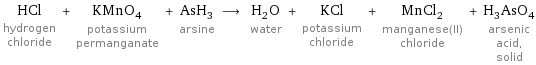 HCl hydrogen chloride + KMnO_4 potassium permanganate + AsH_3 arsine ⟶ H_2O water + KCl potassium chloride + MnCl_2 manganese(II) chloride + H_3AsO_4 arsenic acid, solid