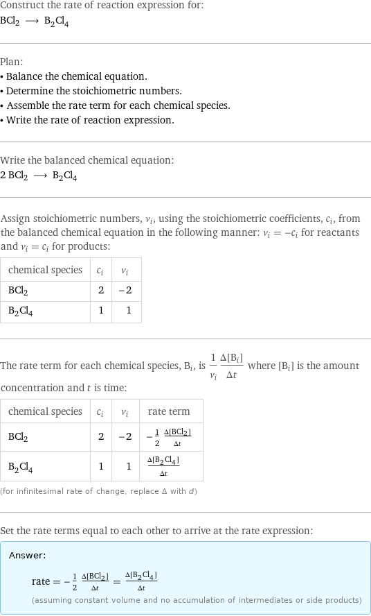 Construct the rate of reaction expression for: BCl2 ⟶ B_2Cl_4 Plan: • Balance the chemical equation. • Determine the stoichiometric numbers. • Assemble the rate term for each chemical species. • Write the rate of reaction expression. Write the balanced chemical equation: 2 BCl2 ⟶ B_2Cl_4 Assign stoichiometric numbers, ν_i, using the stoichiometric coefficients, c_i, from the balanced chemical equation in the following manner: ν_i = -c_i for reactants and ν_i = c_i for products: chemical species | c_i | ν_i BCl2 | 2 | -2 B_2Cl_4 | 1 | 1 The rate term for each chemical species, B_i, is 1/ν_i(Δ[B_i])/(Δt) where [B_i] is the amount concentration and t is time: chemical species | c_i | ν_i | rate term BCl2 | 2 | -2 | -1/2 (Δ[BCl2])/(Δt) B_2Cl_4 | 1 | 1 | (Δ[B2Cl4])/(Δt) (for infinitesimal rate of change, replace Δ with d) Set the rate terms equal to each other to arrive at the rate expression: Answer: |   | rate = -1/2 (Δ[BCl2])/(Δt) = (Δ[B2Cl4])/(Δt) (assuming constant volume and no accumulation of intermediates or side products)