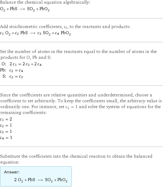 Balance the chemical equation algebraically: O_2 + PbS ⟶ SO_2 + PbO_2 Add stoichiometric coefficients, c_i, to the reactants and products: c_1 O_2 + c_2 PbS ⟶ c_3 SO_2 + c_4 PbO_2 Set the number of atoms in the reactants equal to the number of atoms in the products for O, Pb and S: O: | 2 c_1 = 2 c_3 + 2 c_4 Pb: | c_2 = c_4 S: | c_2 = c_3 Since the coefficients are relative quantities and underdetermined, choose a coefficient to set arbitrarily. To keep the coefficients small, the arbitrary value is ordinarily one. For instance, set c_2 = 1 and solve the system of equations for the remaining coefficients: c_1 = 2 c_2 = 1 c_3 = 1 c_4 = 1 Substitute the coefficients into the chemical reaction to obtain the balanced equation: Answer: |   | 2 O_2 + PbS ⟶ SO_2 + PbO_2