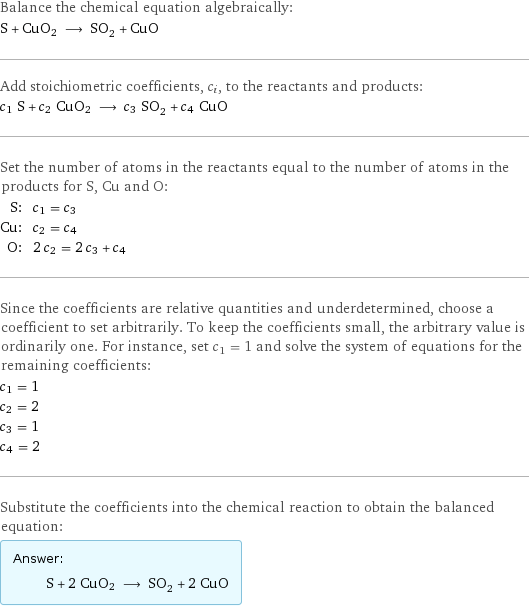 Balance the chemical equation algebraically: S + CuO2 ⟶ SO_2 + CuO Add stoichiometric coefficients, c_i, to the reactants and products: c_1 S + c_2 CuO2 ⟶ c_3 SO_2 + c_4 CuO Set the number of atoms in the reactants equal to the number of atoms in the products for S, Cu and O: S: | c_1 = c_3 Cu: | c_2 = c_4 O: | 2 c_2 = 2 c_3 + c_4 Since the coefficients are relative quantities and underdetermined, choose a coefficient to set arbitrarily. To keep the coefficients small, the arbitrary value is ordinarily one. For instance, set c_1 = 1 and solve the system of equations for the remaining coefficients: c_1 = 1 c_2 = 2 c_3 = 1 c_4 = 2 Substitute the coefficients into the chemical reaction to obtain the balanced equation: Answer: |   | S + 2 CuO2 ⟶ SO_2 + 2 CuO