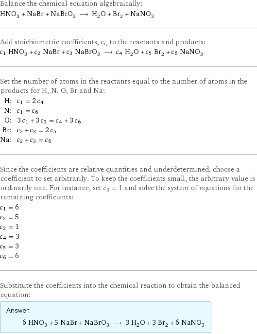 Balance the chemical equation algebraically: HNO_3 + NaBr + NaBrO_3 ⟶ H_2O + Br_2 + NaNO_3 Add stoichiometric coefficients, c_i, to the reactants and products: c_1 HNO_3 + c_2 NaBr + c_3 NaBrO_3 ⟶ c_4 H_2O + c_5 Br_2 + c_6 NaNO_3 Set the number of atoms in the reactants equal to the number of atoms in the products for H, N, O, Br and Na: H: | c_1 = 2 c_4 N: | c_1 = c_6 O: | 3 c_1 + 3 c_3 = c_4 + 3 c_6 Br: | c_2 + c_3 = 2 c_5 Na: | c_2 + c_3 = c_6 Since the coefficients are relative quantities and underdetermined, choose a coefficient to set arbitrarily. To keep the coefficients small, the arbitrary value is ordinarily one. For instance, set c_3 = 1 and solve the system of equations for the remaining coefficients: c_1 = 6 c_2 = 5 c_3 = 1 c_4 = 3 c_5 = 3 c_6 = 6 Substitute the coefficients into the chemical reaction to obtain the balanced equation: Answer: |   | 6 HNO_3 + 5 NaBr + NaBrO_3 ⟶ 3 H_2O + 3 Br_2 + 6 NaNO_3