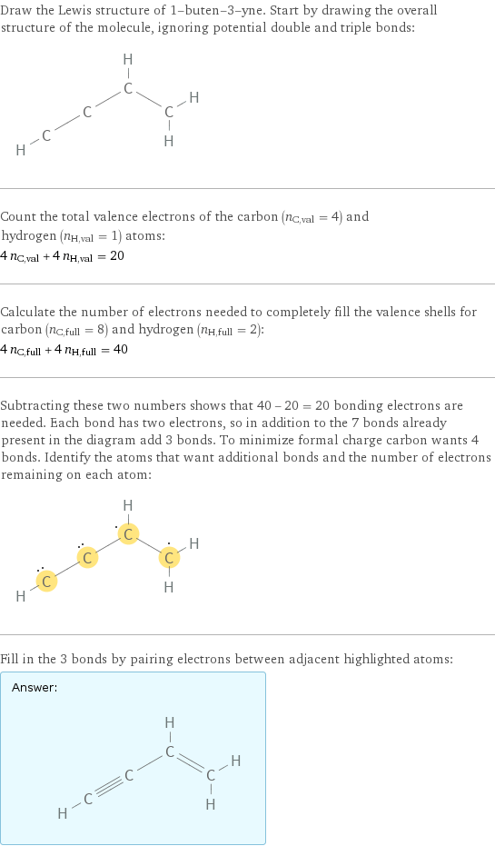 Draw the Lewis structure of 1-buten-3-yne. Start by drawing the overall structure of the molecule, ignoring potential double and triple bonds:  Count the total valence electrons of the carbon (n_C, val = 4) and hydrogen (n_H, val = 1) atoms: 4 n_C, val + 4 n_H, val = 20 Calculate the number of electrons needed to completely fill the valence shells for carbon (n_C, full = 8) and hydrogen (n_H, full = 2): 4 n_C, full + 4 n_H, full = 40 Subtracting these two numbers shows that 40 - 20 = 20 bonding electrons are needed. Each bond has two electrons, so in addition to the 7 bonds already present in the diagram add 3 bonds. To minimize formal charge carbon wants 4 bonds. Identify the atoms that want additional bonds and the number of electrons remaining on each atom:  Fill in the 3 bonds by pairing electrons between adjacent highlighted atoms: Answer: |   | 