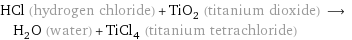 HCl (hydrogen chloride) + TiO_2 (titanium dioxide) ⟶ H_2O (water) + TiCl_4 (titanium tetrachloride)