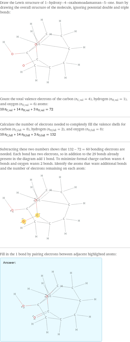 Draw the Lewis structure of 1-hydroxy-4-oxahomoadamantan-5-one. Start by drawing the overall structure of the molecule, ignoring potential double and triple bonds:  Count the total valence electrons of the carbon (n_C, val = 4), hydrogen (n_H, val = 1), and oxygen (n_O, val = 6) atoms: 10 n_C, val + 14 n_H, val + 3 n_O, val = 72 Calculate the number of electrons needed to completely fill the valence shells for carbon (n_C, full = 8), hydrogen (n_H, full = 2), and oxygen (n_O, full = 8): 10 n_C, full + 14 n_H, full + 3 n_O, full = 132 Subtracting these two numbers shows that 132 - 72 = 60 bonding electrons are needed. Each bond has two electrons, so in addition to the 29 bonds already present in the diagram add 1 bond. To minimize formal charge carbon wants 4 bonds and oxygen wants 2 bonds. Identify the atoms that want additional bonds and the number of electrons remaining on each atom:  Fill in the 1 bond by pairing electrons between adjacent highlighted atoms: Answer: |   | 