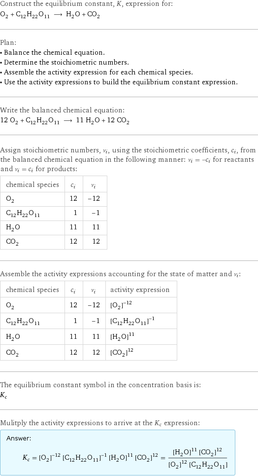 Construct the equilibrium constant, K, expression for: O_2 + C_12H_22O_11 ⟶ H_2O + CO_2 Plan: • Balance the chemical equation. • Determine the stoichiometric numbers. • Assemble the activity expression for each chemical species. • Use the activity expressions to build the equilibrium constant expression. Write the balanced chemical equation: 12 O_2 + C_12H_22O_11 ⟶ 11 H_2O + 12 CO_2 Assign stoichiometric numbers, ν_i, using the stoichiometric coefficients, c_i, from the balanced chemical equation in the following manner: ν_i = -c_i for reactants and ν_i = c_i for products: chemical species | c_i | ν_i O_2 | 12 | -12 C_12H_22O_11 | 1 | -1 H_2O | 11 | 11 CO_2 | 12 | 12 Assemble the activity expressions accounting for the state of matter and ν_i: chemical species | c_i | ν_i | activity expression O_2 | 12 | -12 | ([O2])^(-12) C_12H_22O_11 | 1 | -1 | ([C12H22O11])^(-1) H_2O | 11 | 11 | ([H2O])^11 CO_2 | 12 | 12 | ([CO2])^12 The equilibrium constant symbol in the concentration basis is: K_c Mulitply the activity expressions to arrive at the K_c expression: Answer: |   | K_c = ([O2])^(-12) ([C12H22O11])^(-1) ([H2O])^11 ([CO2])^12 = (([H2O])^11 ([CO2])^12)/(([O2])^12 [C12H22O11])