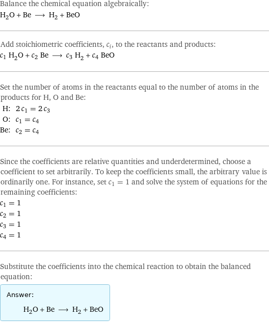 Balance the chemical equation algebraically: H_2O + Be ⟶ H_2 + BeO Add stoichiometric coefficients, c_i, to the reactants and products: c_1 H_2O + c_2 Be ⟶ c_3 H_2 + c_4 BeO Set the number of atoms in the reactants equal to the number of atoms in the products for H, O and Be: H: | 2 c_1 = 2 c_3 O: | c_1 = c_4 Be: | c_2 = c_4 Since the coefficients are relative quantities and underdetermined, choose a coefficient to set arbitrarily. To keep the coefficients small, the arbitrary value is ordinarily one. For instance, set c_1 = 1 and solve the system of equations for the remaining coefficients: c_1 = 1 c_2 = 1 c_3 = 1 c_4 = 1 Substitute the coefficients into the chemical reaction to obtain the balanced equation: Answer: |   | H_2O + Be ⟶ H_2 + BeO