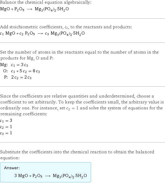 Balance the chemical equation algebraically: MgO + P2O5 ⟶ Mg_3(PO_4)_2·5H_2O Add stoichiometric coefficients, c_i, to the reactants and products: c_1 MgO + c_2 P2O5 ⟶ c_3 Mg_3(PO_4)_2·5H_2O Set the number of atoms in the reactants equal to the number of atoms in the products for Mg, O and P: Mg: | c_1 = 3 c_3 O: | c_1 + 5 c_2 = 8 c_3 P: | 2 c_2 = 2 c_3 Since the coefficients are relative quantities and underdetermined, choose a coefficient to set arbitrarily. To keep the coefficients small, the arbitrary value is ordinarily one. For instance, set c_2 = 1 and solve the system of equations for the remaining coefficients: c_1 = 3 c_2 = 1 c_3 = 1 Substitute the coefficients into the chemical reaction to obtain the balanced equation: Answer: |   | 3 MgO + P2O5 ⟶ Mg_3(PO_4)_2·5H_2O