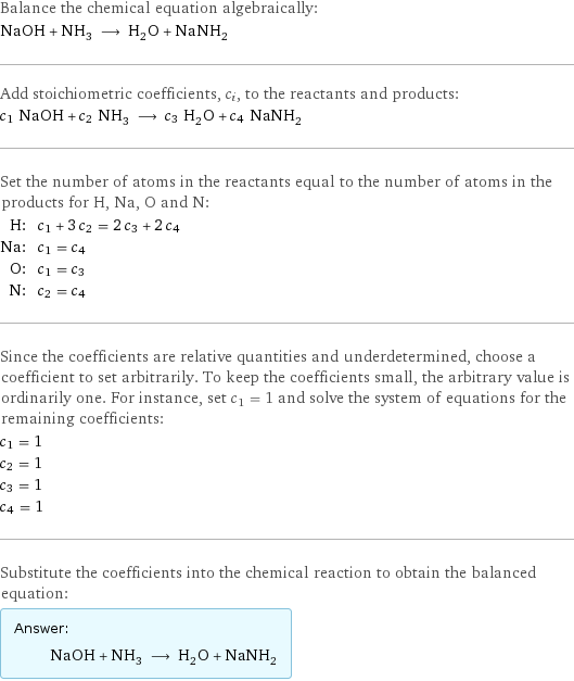 Balance the chemical equation algebraically: NaOH + NH_3 ⟶ H_2O + NaNH_2 Add stoichiometric coefficients, c_i, to the reactants and products: c_1 NaOH + c_2 NH_3 ⟶ c_3 H_2O + c_4 NaNH_2 Set the number of atoms in the reactants equal to the number of atoms in the products for H, Na, O and N: H: | c_1 + 3 c_2 = 2 c_3 + 2 c_4 Na: | c_1 = c_4 O: | c_1 = c_3 N: | c_2 = c_4 Since the coefficients are relative quantities and underdetermined, choose a coefficient to set arbitrarily. To keep the coefficients small, the arbitrary value is ordinarily one. For instance, set c_1 = 1 and solve the system of equations for the remaining coefficients: c_1 = 1 c_2 = 1 c_3 = 1 c_4 = 1 Substitute the coefficients into the chemical reaction to obtain the balanced equation: Answer: |   | NaOH + NH_3 ⟶ H_2O + NaNH_2