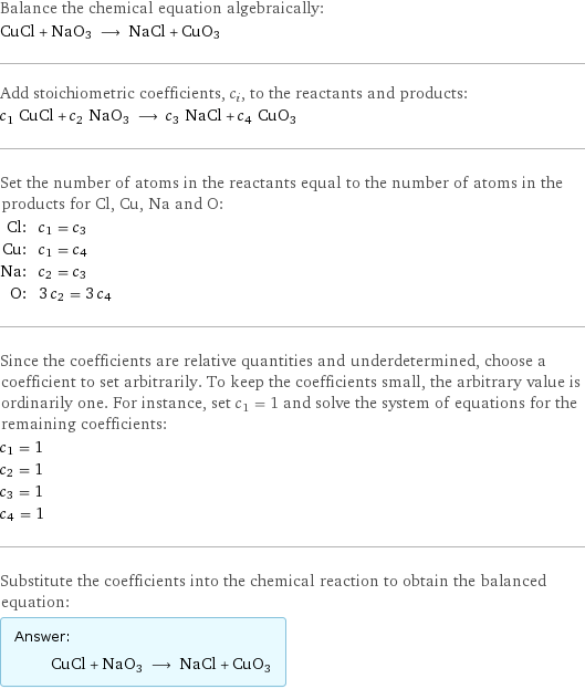 Balance the chemical equation algebraically: CuCl + NaO3 ⟶ NaCl + CuO3 Add stoichiometric coefficients, c_i, to the reactants and products: c_1 CuCl + c_2 NaO3 ⟶ c_3 NaCl + c_4 CuO3 Set the number of atoms in the reactants equal to the number of atoms in the products for Cl, Cu, Na and O: Cl: | c_1 = c_3 Cu: | c_1 = c_4 Na: | c_2 = c_3 O: | 3 c_2 = 3 c_4 Since the coefficients are relative quantities and underdetermined, choose a coefficient to set arbitrarily. To keep the coefficients small, the arbitrary value is ordinarily one. For instance, set c_1 = 1 and solve the system of equations for the remaining coefficients: c_1 = 1 c_2 = 1 c_3 = 1 c_4 = 1 Substitute the coefficients into the chemical reaction to obtain the balanced equation: Answer: |   | CuCl + NaO3 ⟶ NaCl + CuO3