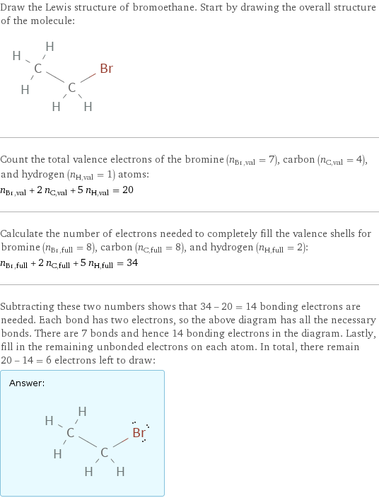 Draw the Lewis structure of bromoethane. Start by drawing the overall structure of the molecule:  Count the total valence electrons of the bromine (n_Br, val = 7), carbon (n_C, val = 4), and hydrogen (n_H, val = 1) atoms: n_Br, val + 2 n_C, val + 5 n_H, val = 20 Calculate the number of electrons needed to completely fill the valence shells for bromine (n_Br, full = 8), carbon (n_C, full = 8), and hydrogen (n_H, full = 2): n_Br, full + 2 n_C, full + 5 n_H, full = 34 Subtracting these two numbers shows that 34 - 20 = 14 bonding electrons are needed. Each bond has two electrons, so the above diagram has all the necessary bonds. There are 7 bonds and hence 14 bonding electrons in the diagram. Lastly, fill in the remaining unbonded electrons on each atom. In total, there remain 20 - 14 = 6 electrons left to draw: Answer: |   | 