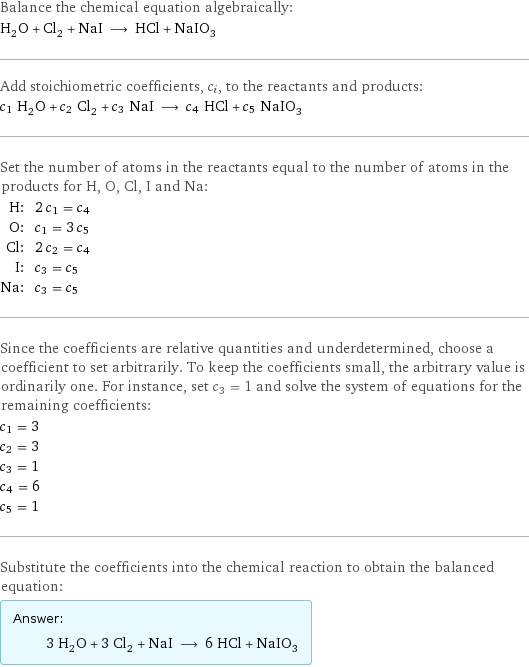 Balance the chemical equation algebraically: H_2O + Cl_2 + NaI ⟶ HCl + NaIO_3 Add stoichiometric coefficients, c_i, to the reactants and products: c_1 H_2O + c_2 Cl_2 + c_3 NaI ⟶ c_4 HCl + c_5 NaIO_3 Set the number of atoms in the reactants equal to the number of atoms in the products for H, O, Cl, I and Na: H: | 2 c_1 = c_4 O: | c_1 = 3 c_5 Cl: | 2 c_2 = c_4 I: | c_3 = c_5 Na: | c_3 = c_5 Since the coefficients are relative quantities and underdetermined, choose a coefficient to set arbitrarily. To keep the coefficients small, the arbitrary value is ordinarily one. For instance, set c_3 = 1 and solve the system of equations for the remaining coefficients: c_1 = 3 c_2 = 3 c_3 = 1 c_4 = 6 c_5 = 1 Substitute the coefficients into the chemical reaction to obtain the balanced equation: Answer: |   | 3 H_2O + 3 Cl_2 + NaI ⟶ 6 HCl + NaIO_3