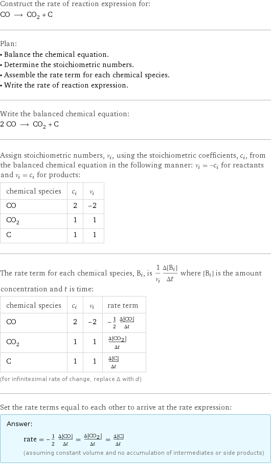 Construct the rate of reaction expression for: CO ⟶ CO_2 + C Plan: • Balance the chemical equation. • Determine the stoichiometric numbers. • Assemble the rate term for each chemical species. • Write the rate of reaction expression. Write the balanced chemical equation: 2 CO ⟶ CO_2 + C Assign stoichiometric numbers, ν_i, using the stoichiometric coefficients, c_i, from the balanced chemical equation in the following manner: ν_i = -c_i for reactants and ν_i = c_i for products: chemical species | c_i | ν_i CO | 2 | -2 CO_2 | 1 | 1 C | 1 | 1 The rate term for each chemical species, B_i, is 1/ν_i(Δ[B_i])/(Δt) where [B_i] is the amount concentration and t is time: chemical species | c_i | ν_i | rate term CO | 2 | -2 | -1/2 (Δ[CO])/(Δt) CO_2 | 1 | 1 | (Δ[CO2])/(Δt) C | 1 | 1 | (Δ[C])/(Δt) (for infinitesimal rate of change, replace Δ with d) Set the rate terms equal to each other to arrive at the rate expression: Answer: |   | rate = -1/2 (Δ[CO])/(Δt) = (Δ[CO2])/(Δt) = (Δ[C])/(Δt) (assuming constant volume and no accumulation of intermediates or side products)